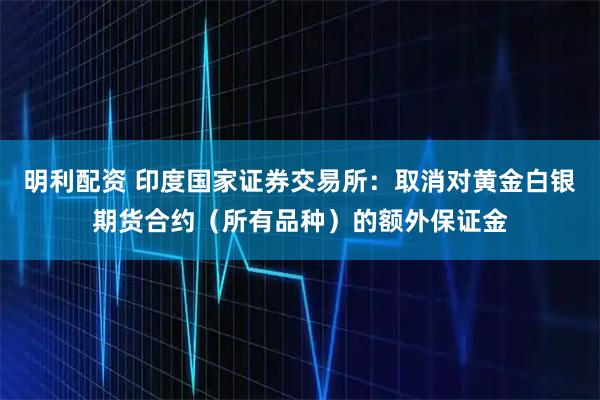 明利配资 印度国家证券交易所：取消对黄金白银期货合约（所有品种）的额外保证金