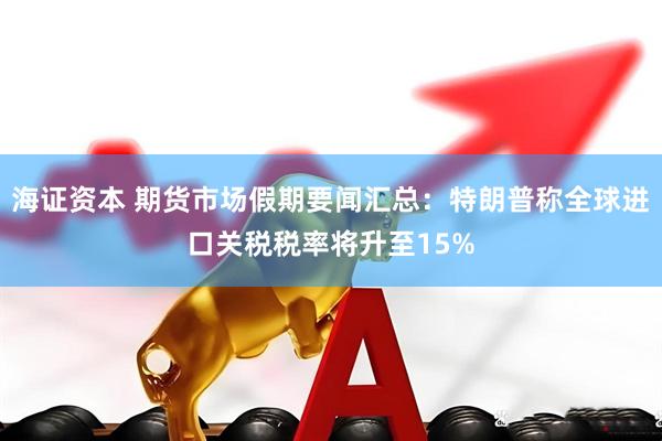 海证资本 期货市场假期要闻汇总：特朗普称全球进口关税税率将升至15%