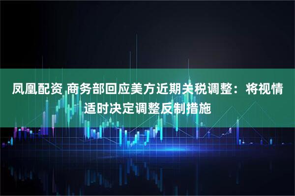 凤凰配资 商务部回应美方近期关税调整：将视情适时决定调整反制措施