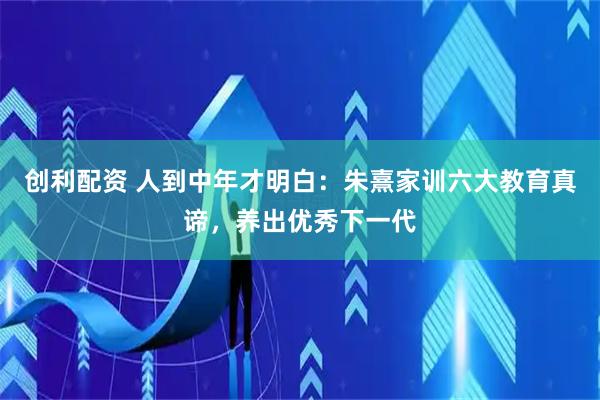 创利配资 人到中年才明白：朱熹家训六大教育真谛，养出优秀下一代