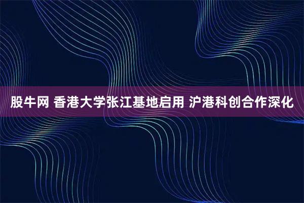 股牛网 香港大学张江基地启用 沪港科创合作深化