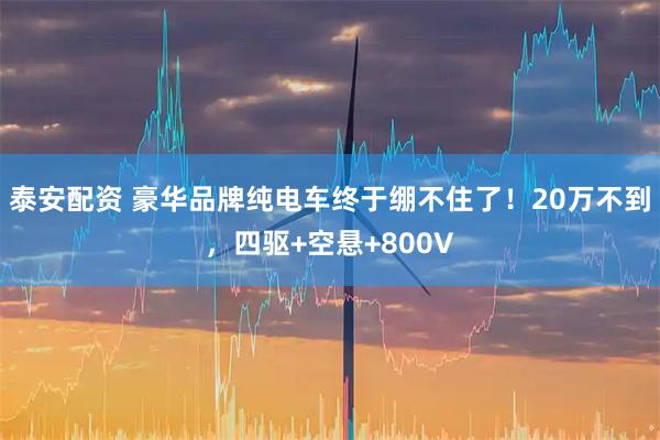 泰安配资 豪华品牌纯电车终于绷不住了！20万不到，四驱+空悬+800V