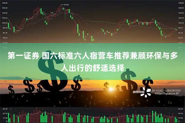 第一证券 国六标准六人宿营车推荐兼顾环保与多人出行的舒适选择