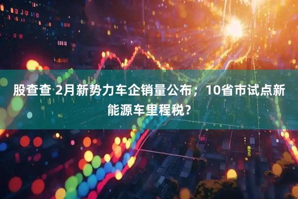 股查查 2月新势力车企销量公布；10省市试点新能源车里程税？