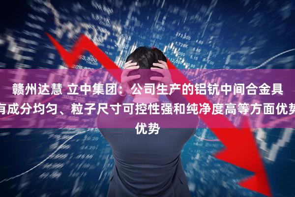 赣州达慧 立中集团：公司生产的铝钪中间合金具有成分均匀、粒子尺寸可控性强和纯净度高等方面优势