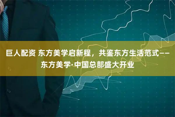 巨人配资 东方美学启新程，共鉴东方生活范式——东方美学·中国总部盛大开业