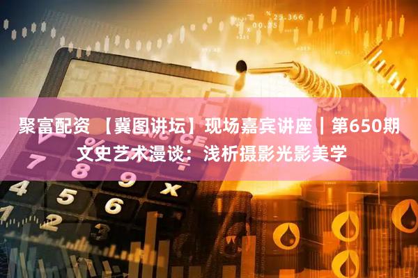 聚富配资 【冀图讲坛】现场嘉宾讲座｜第650期 文史艺术漫谈：浅析摄影光影美学