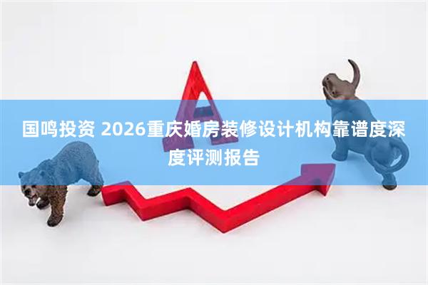 国鸣投资 2026重庆婚房装修设计机构靠谱度深度评测报告