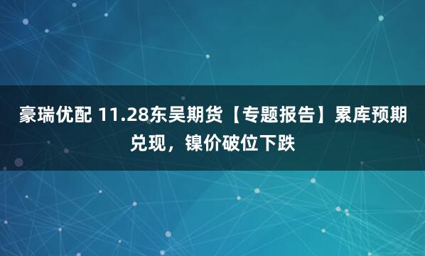 豪瑞优配 11.28东吴期货【专题报告】累库预期兑现，镍价破位下跌