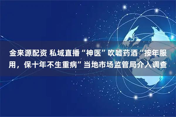 金来源配资 私域直播“神医”吹嘘药酒“按年服用，保十年不生重病”当地市场监管局介入调查