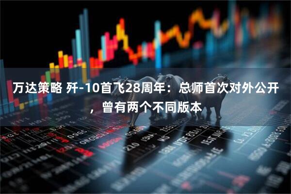 万达策略 歼-10首飞28周年：总师首次对外公开，曾有两个不同版本