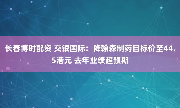 长春博时配资 交银国际:降翰森制药目标价至44.5港元 去年业绩超预期