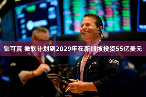 融可赢 微软计划到2029年在新加坡投资55亿美元