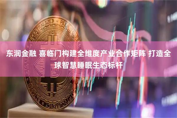 东润金融 喜临门构建全维度产业合作矩阵 打造全球智慧睡眠生态标杆