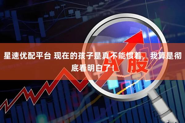 星速优配平台 现在的孩子是真不能惯着,我算是彻底看明白了!