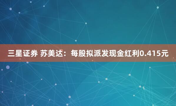 三星证券 苏美达：每股拟派发现金红利0.415元