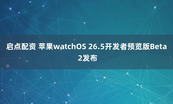 启点配资 苹果watchOS 26.5开发者预览版Beta 2发布