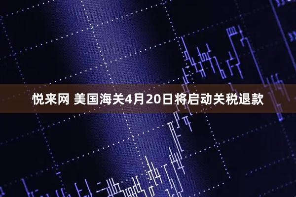 悦来网 美国海关4月20日将启动关税退款