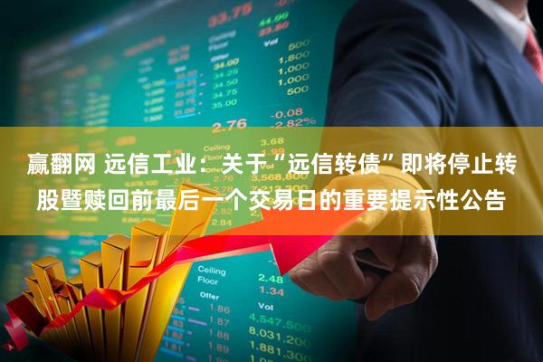 赢翻网 远信工业：关于“远信转债”即将停止转股暨赎回前最后一个交易日的重要提示性公告
