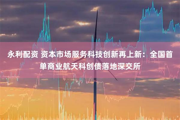 永利配资 资本市场服务科技创新再上新：全国首单商业航天科创债落地深交所