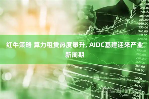 红牛策略 算力租赁热度攀升, AIDC基建迎来产业新周期