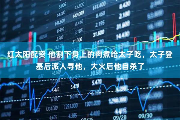 红太阳配资 他割下身上的肉煮给太子吃，太子登基后派人寻他，大火后他自杀了