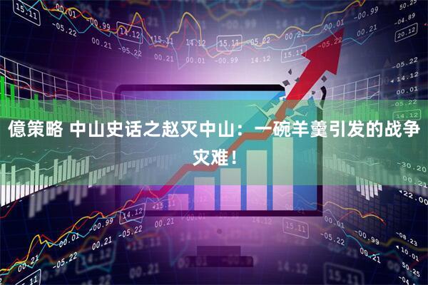 億策略 中山史话之赵灭中山：一碗羊羹引发的战争灾难！