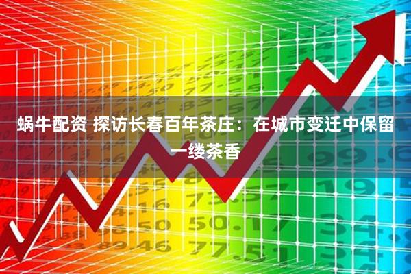 蜗牛配资 探访长春百年茶庄：在城市变迁中保留一缕茶香