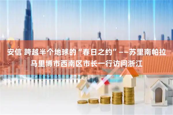 安信 跨越半个地球的“春日之约”——苏里南帕拉马里博市西南区市长一行访问浙江