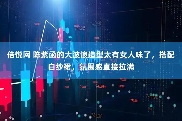 倍悦网 陈紫函的大波浪造型太有女人味了,搭配白纱裙,氛围感直接拉满