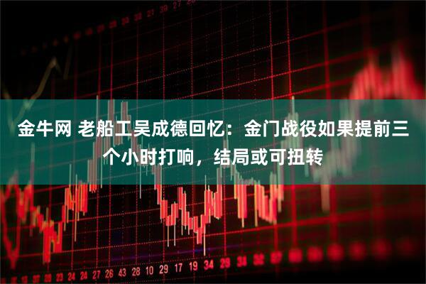 金牛网 老船工吴成德回忆:金门战役如果提前三个小时打响,结局或可扭转