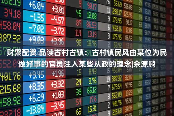 财聚配资 品读古村古镇：古村镇民风由某位为民做好事的官员注入某些从政的理念|余源鹏