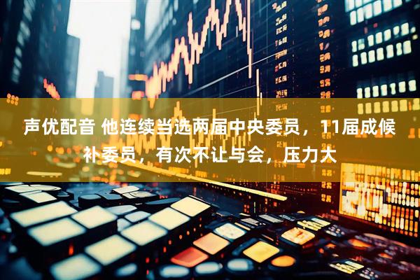 声优配音 他连续当选两届中央委员,11届成候补委员,有次不让与会,压力大