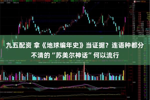 九五配资 拿《地球编年史》当证据?连语种都分不清的“苏美尔神话”何以流行