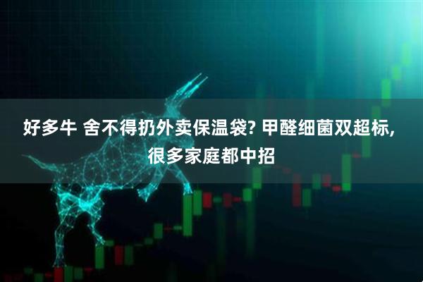 好多牛 舍不得扔外卖保温袋? 甲醛细菌双超标, 很多家庭都中招