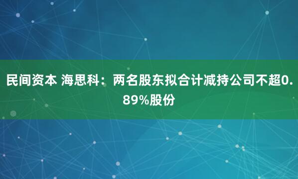 民间资本 海思科：两名股东拟合计减持公司不超0.89%股份