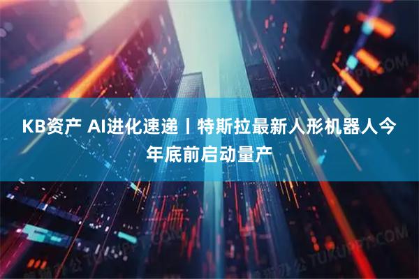 KB资产 AI进化速递丨特斯拉最新人形机器人今年底前启动量产