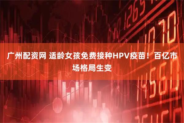 广州配资网 适龄女孩免费接种HPV疫苗！百亿市场格局生变