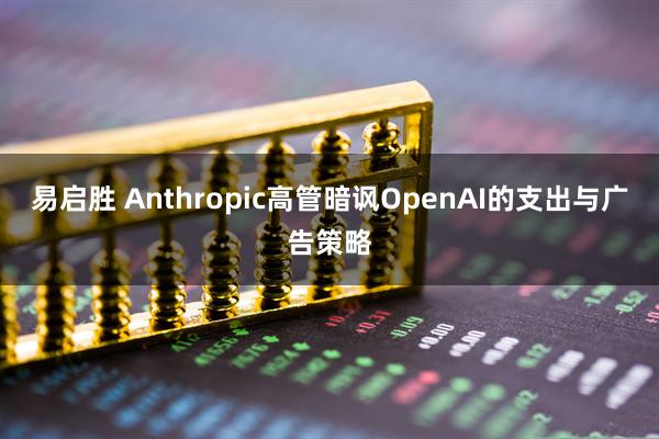 易启胜 Anthropic高管暗讽OpenAI的支出与广告策略
