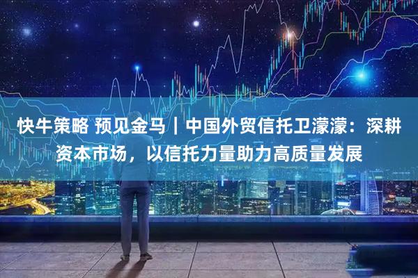 快牛策略 预见金马｜中国外贸信托卫濛濛：深耕资本市场，以信托力量助力高质量发展