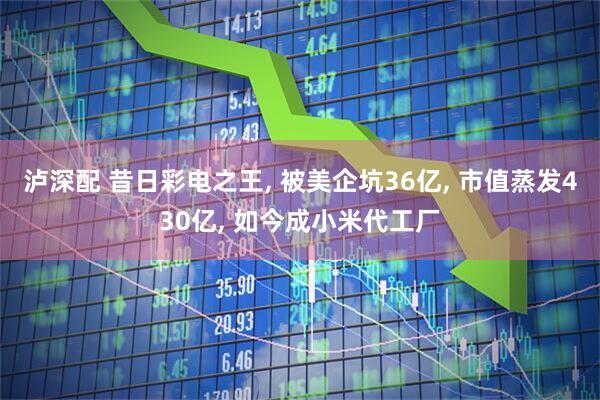 泸深配 昔日彩电之王, 被美企坑36亿, 市值蒸发430亿, 如今成小米代工厂