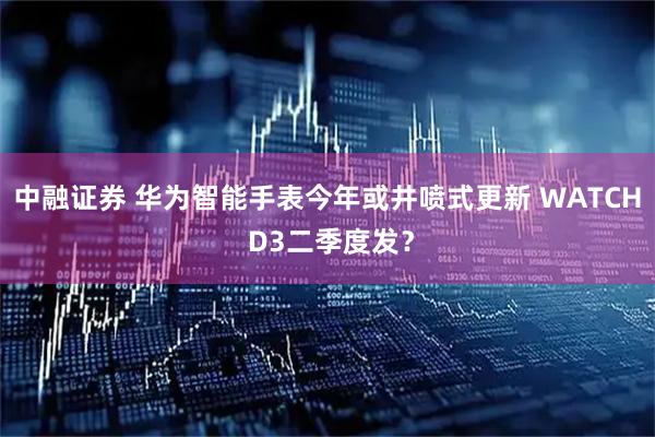 中融证券 华为智能手表今年或井喷式更新 WATCH D3二季度发？