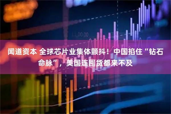 闻道资本 全球芯片业集体颤抖！中国掐住“钻石命脉”，美国连囤货都来不及