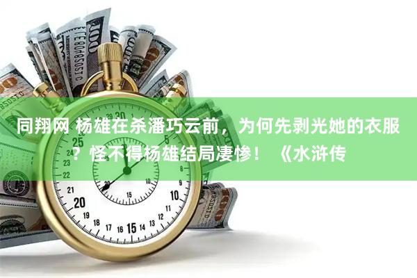 同翔网 杨雄在杀潘巧云前，为何先剥光她的衣服？怪不得杨雄结局凄惨！ 《水浒传