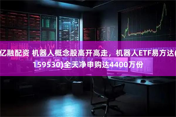 亿融配资 机器人概念股高开高走，机器人ETF易方达(159530)全天净申购达4400万份