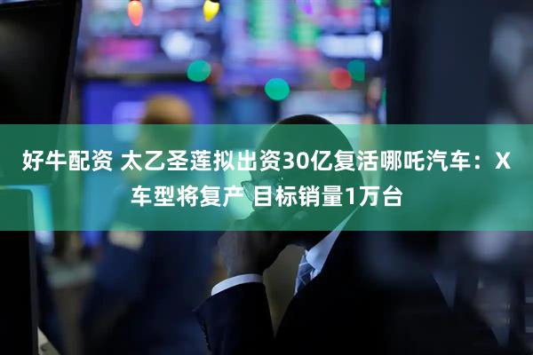 好牛配资 太乙圣莲拟出资30亿复活哪吒汽车：X车型将复产 目标销量1万台
