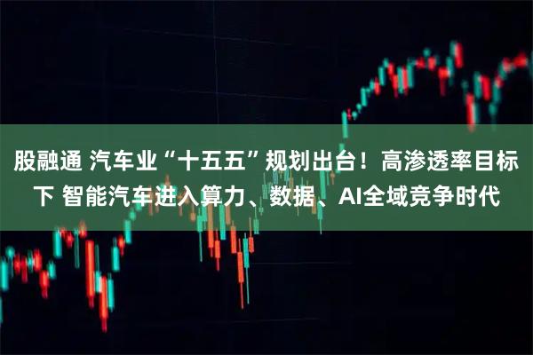 股融通 汽车业“十五五”规划出台！高渗透率目标下 智能汽车进入算力、数据、AI全域竞争时代