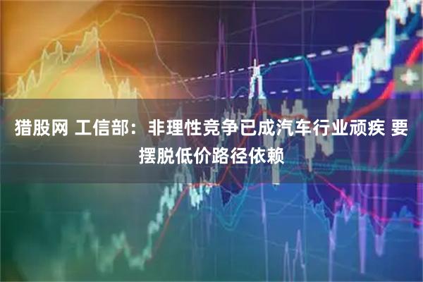 猎股网 工信部：非理性竞争已成汽车行业顽疾 要摆脱低价路径依赖
