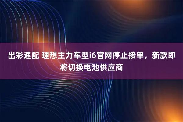 出彩速配 理想主力车型i6官网停止接单，新款即将切换电池供应商