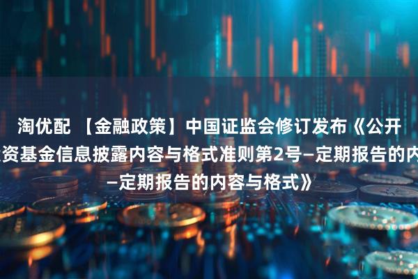淘优配 【金融政策】中国证监会修订发布《公开募集证券投资基金信息披露内容与格式准则第2号—定期报告的内容与格式》